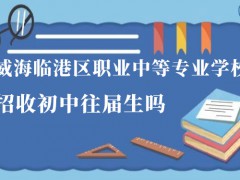 威海臨港區(qū)職業(yè)中等專業(yè)學校招收初中往屆生嗎