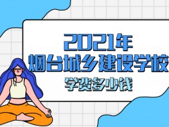 2021年煙臺(tái)城鄉(xiāng)建設(shè)學(xué)校學(xué)費(fèi)多少錢