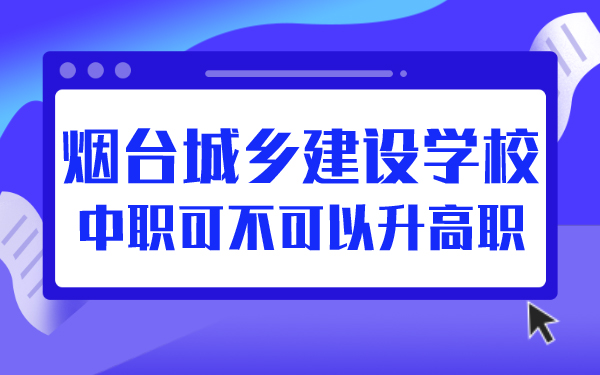 煙臺(tái)城鄉(xiāng)建設(shè)學(xué)校中職可不可以升高職