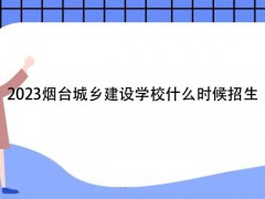 2023煙臺城鄉(xiāng)建設(shè)學(xué)校什么時候招生