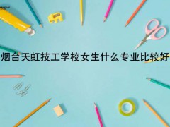 煙臺天虹技工學(xué)校女生什么專業(yè)比較好