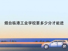 煙臺臨港工業(yè)學(xué)校要多少分才能進(jìn)