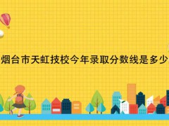 煙臺(tái)市天虹技校今年錄取分?jǐn)?shù)線是多少