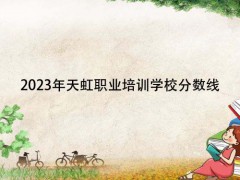 2023年天虹職業(yè)培訓(xùn)學(xué)校分?jǐn)?shù)線