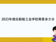 2023年煙臺船舶工業(yè)學校需要多少分